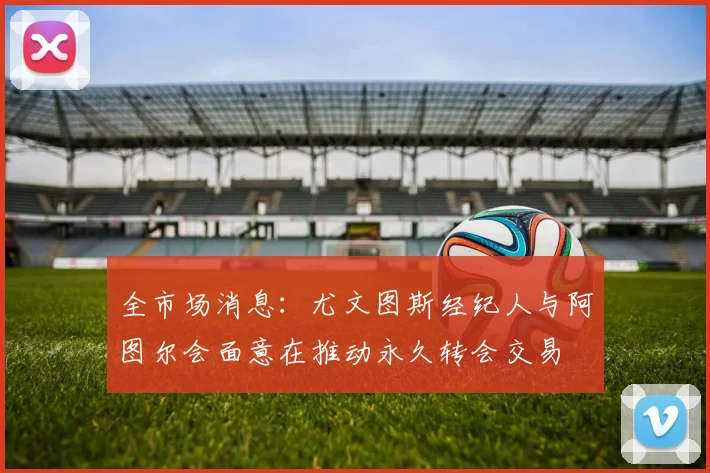 全市场消息：尤文图斯经纪人与阿图尔会面意在推动永久转会交易