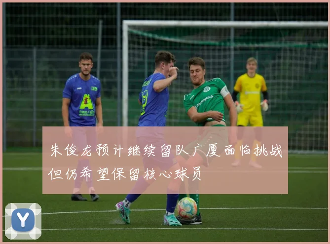 朱俊龙预计继续留队广厦面临挑战但仍希望保留核心球员