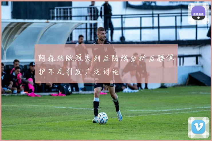阿森纳欧冠失利后防线分析后腰保护不足引发广泛讨论