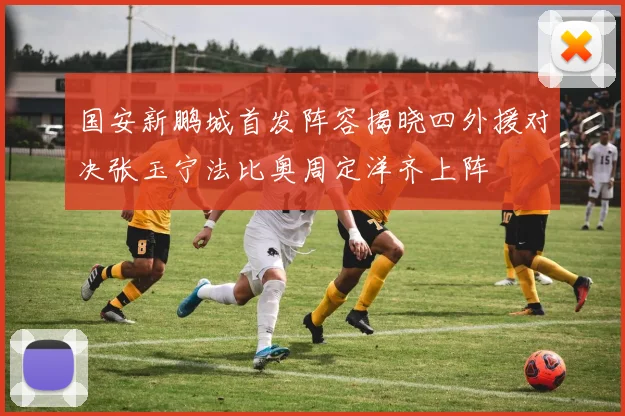 国安新鹏城首发阵容揭晓四外援对决张玉宁法比奥周定洋齐上阵