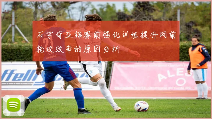 石宇奇亚锦赛前强化训练提升网前抢攻效率的原因分析