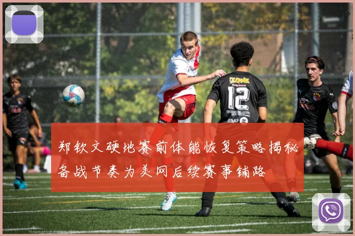 郑钦文硬地赛前体能恢复策略揭秘备战节奏为美网后续赛事铺路