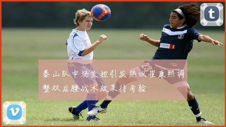 泰山队中场失控引发热议崔康熙调整双后腰战术效果待考验