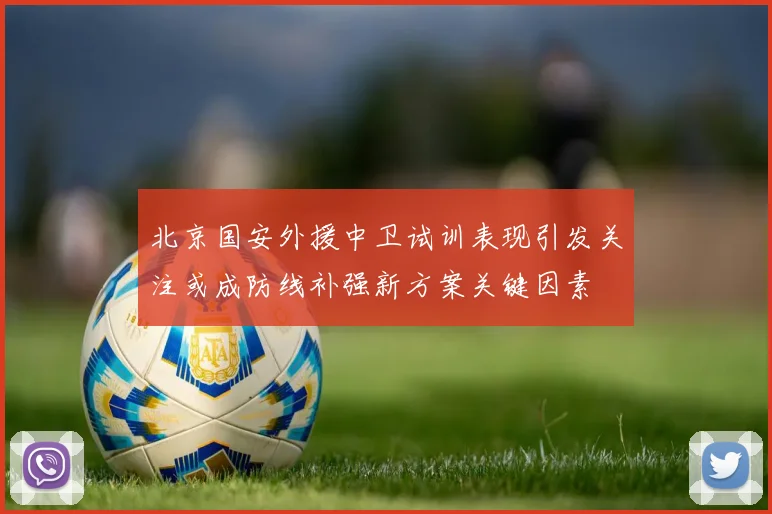北京国安外援中卫试训表现引发关注或成防线补强新方案关键因素