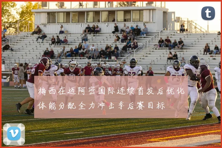 梅西在迈阿密国际连续首发后优化体能分配全力冲击季后赛目标
