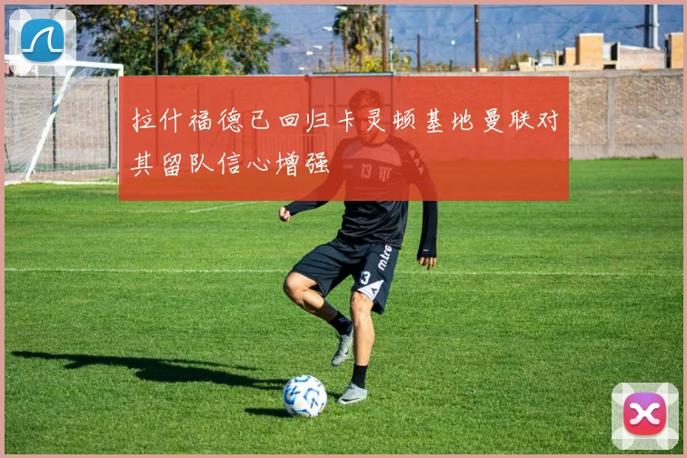 拉什福德已回归卡灵顿基地曼联对其留队信心增强