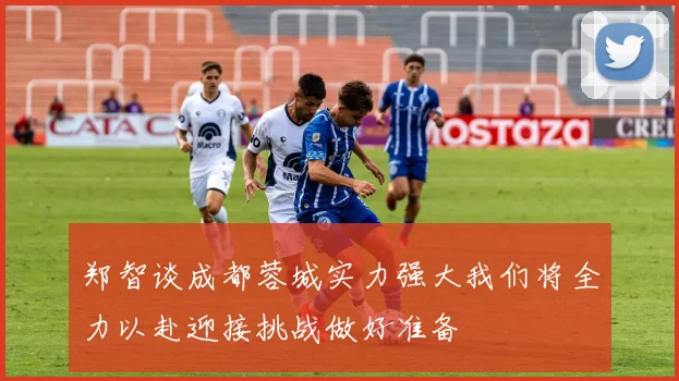 郑智谈成都蓉城实力强大我们将全力以赴迎接挑战做好准备