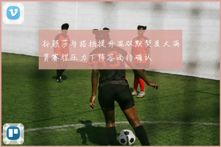 孙颖莎与搭档提升混双默契度大满贯赛程压力下阵容尚待确认