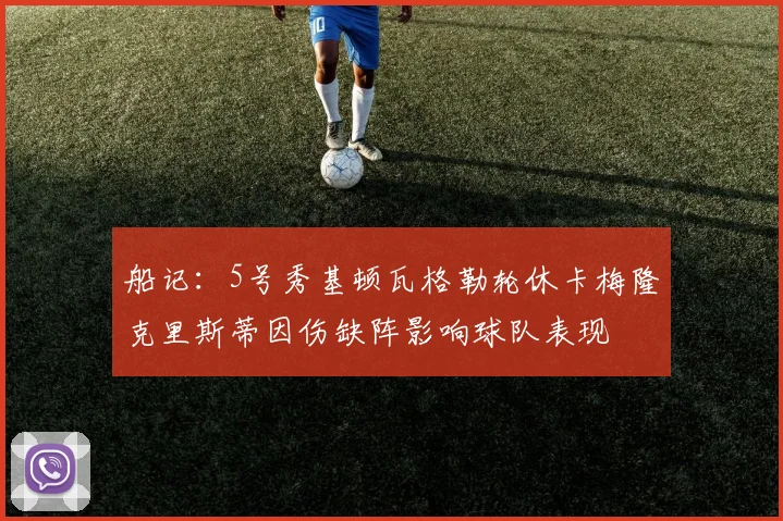 船记：5号秀基顿瓦格勒轮休卡梅隆克里斯蒂因伤缺阵影响球队表现